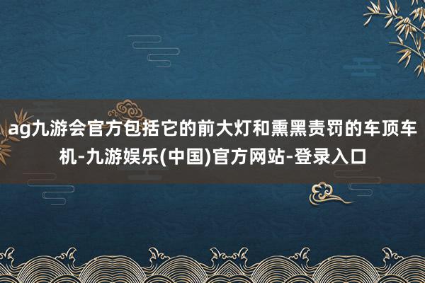 ag九游会官方包括它的前大灯和熏黑责罚的车顶车机-九游娱乐(中国)官方网站-登录入口