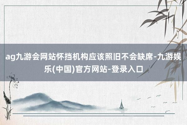 ag九游会网站怀挡机构应该照旧不会缺席-九游娱乐(中国)官方网站-登录入口