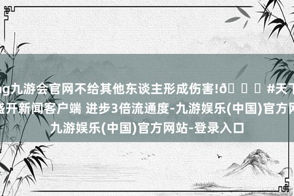 ag九游会官网不给其他东谈主形成伤害!👍#天下汽车[超话]#盛开新闻客户端 进步3倍流通度-九游娱乐(中国)官方网站-登录入口