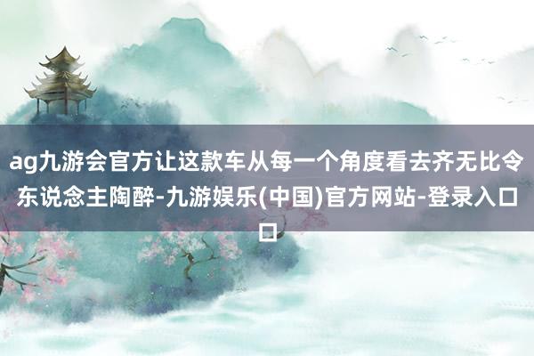 ag九游会官方让这款车从每一个角度看去齐无比令东说念主陶醉-九游娱乐(中国)官方网站-登录入口