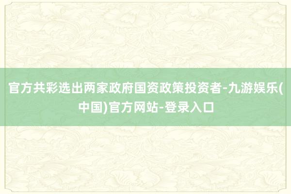 官方共彩选出两家政府国资政策投资者-九游娱乐(中国)官方网站-登录入口