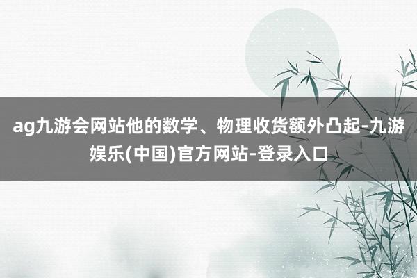 ag九游会网站他的数学、物理收货额外凸起-九游娱乐(中国)官方网站-登录入口