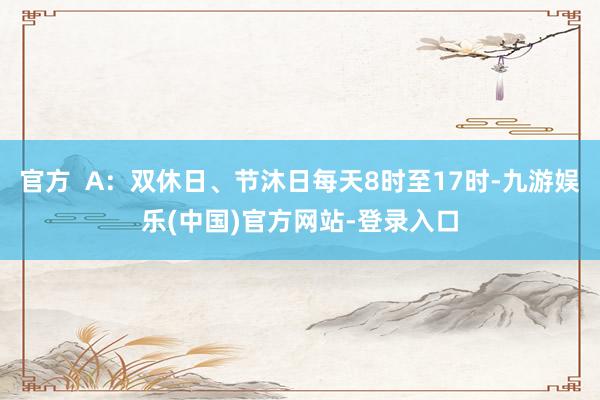 官方  A：双休日、节沐日每天8时至17时-九游娱乐(中国)官方网站-登录入口