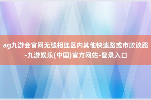 ag九游会官网无缝相连区内其他快速路或市政谈路-九游娱乐(中国)官方网站-登录入口