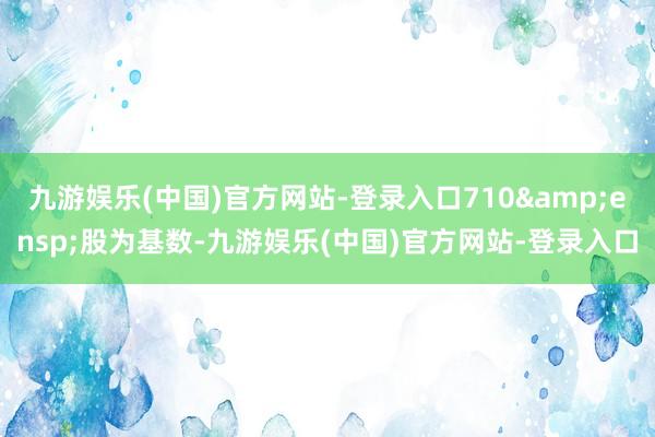 九游娱乐(中国)官方网站-登录入口710&ensp;股为基数-九游娱乐(中国)官方网站-登录入口