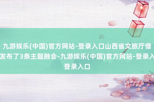 九游娱乐(中国)官方网站-登录入口山西省文旅厅借此发布了3条主题融会-九游娱乐(中国)官方网站-登录入口