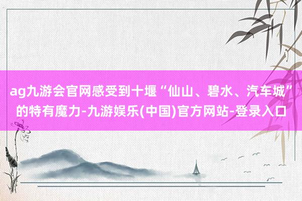 ag九游会官网感受到十堰“仙山、碧水、汽车城”的特有魔力-九游娱乐(中国)官方网站-登录入口